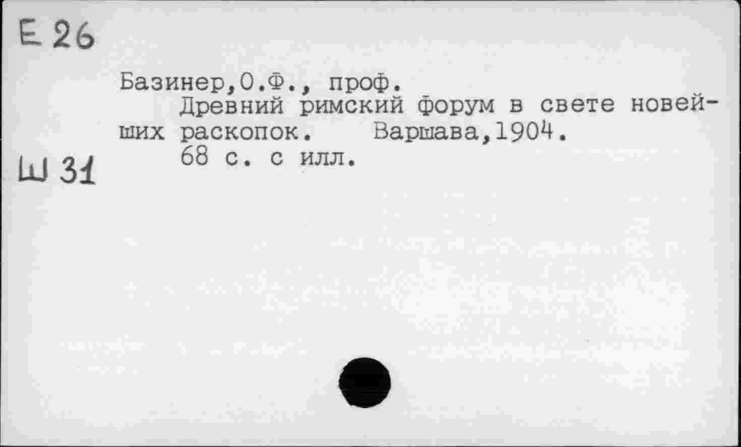 ﻿£26
Id 31
Базинер,0.Ф., проф.
Древний римский форум в свете новей ших раскопок. Варшава,1904.
68 с. с илл.